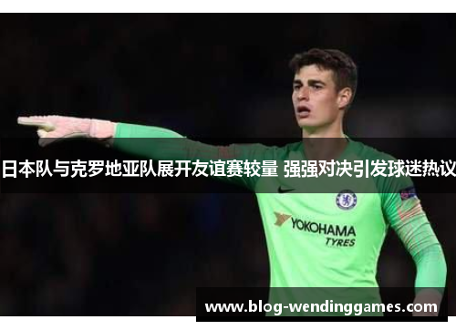 日本队与克罗地亚队展开友谊赛较量 强强对决引发球迷热议