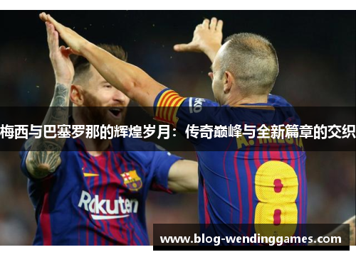 梅西与巴塞罗那的辉煌岁月：传奇巅峰与全新篇章的交织