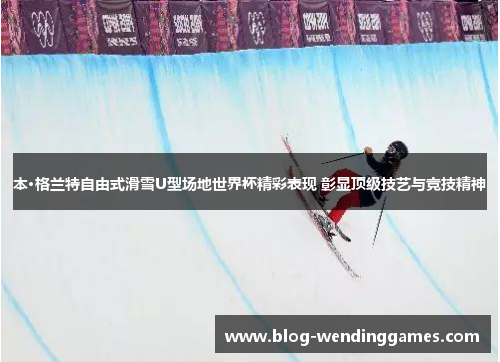 本·格兰特自由式滑雪U型场地世界杯精彩表现 彰显顶级技艺与竞技精神