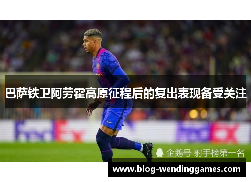 巴萨铁卫阿劳霍高原征程后的复出表现备受关注