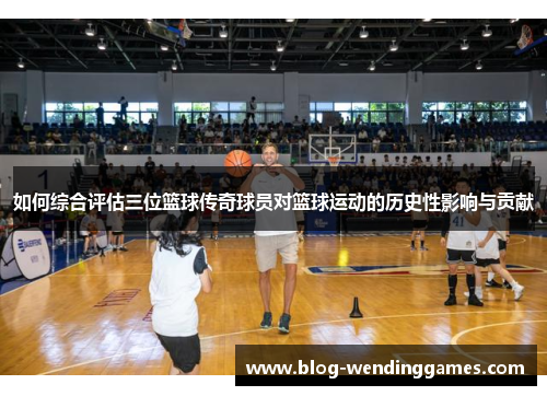 如何综合评估三位篮球传奇球员对篮球运动的历史性影响与贡献
