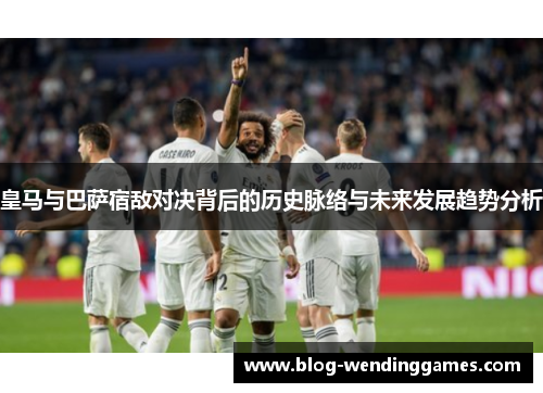 皇马与巴萨宿敌对决背后的历史脉络与未来发展趋势分析