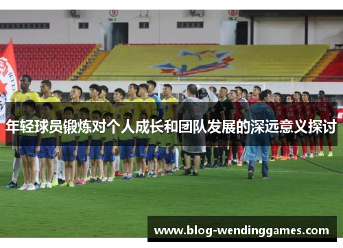 年轻球员锻炼对个人成长和团队发展的深远意义探讨 年轻球员锻炼对个人成长和团队发展的深远意义探讨