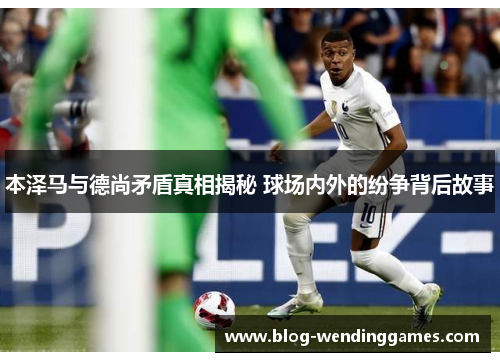本泽马与德尚矛盾真相揭秘 球场内外的纷争背后故事