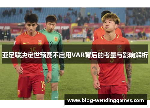 亚足联决定世预赛不启用VAR背后的考量与影响解析