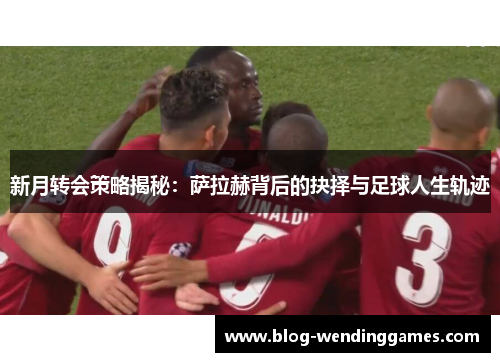 新月转会策略揭秘：萨拉赫背后的抉择与足球人生轨迹