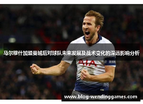 马尔穆什加盟曼城后对球队未来发展及战术变化的深远影响分析