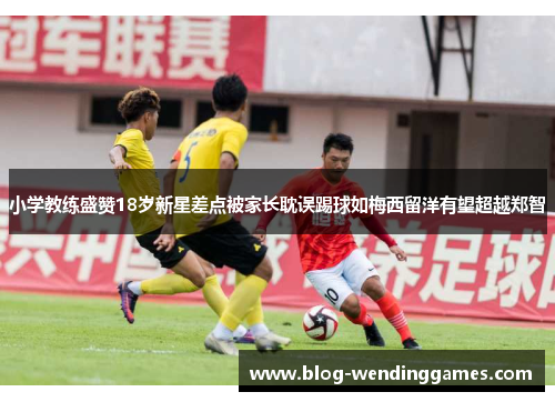 小学教练盛赞18岁新星差点被家长耽误踢球如梅西留洋有望超越郑智
