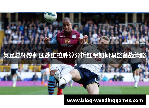 英足总杯热刺迎战维拉胜算分析红军如何调整备战策略 英足总杯热刺迎战维拉胜算分析红军如何调整备战策略