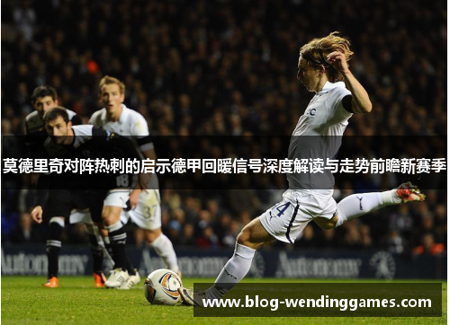 莫德里奇对阵热刺的启示德甲回暖信号深度解读与走势前瞻新赛季